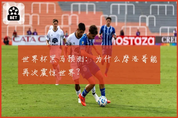 世界杯黑马预测：为什么摩洛哥能再次震惊世界？