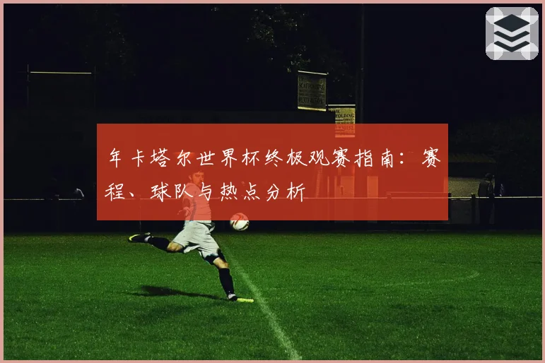 年卡塔尔世界杯终极观赛指南：赛程、球队与热点分析