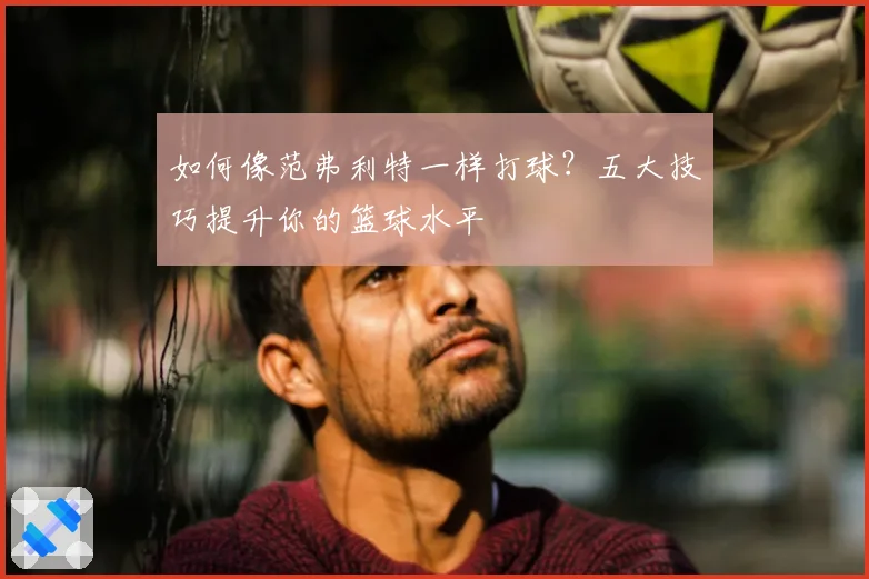 如何像范弗利特一样打球？五大技巧提升你的篮球水平