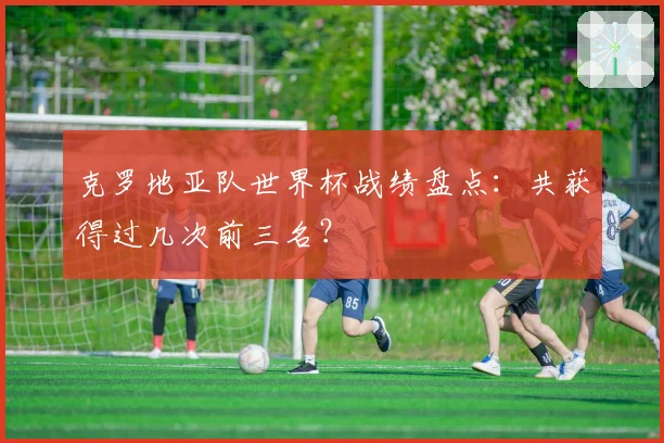 克罗地亚队世界杯战绩盘点：共获得过几次前三名？