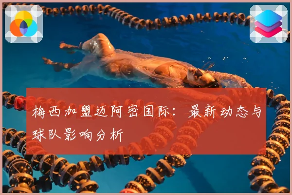 梅西加盟迈阿密国际：最新动态与球队影响分析