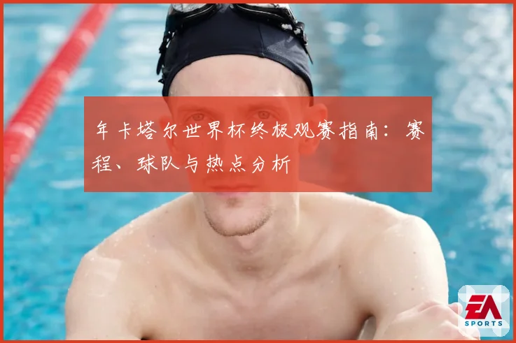 年卡塔尔世界杯终极观赛指南：赛程、球队与热点分析