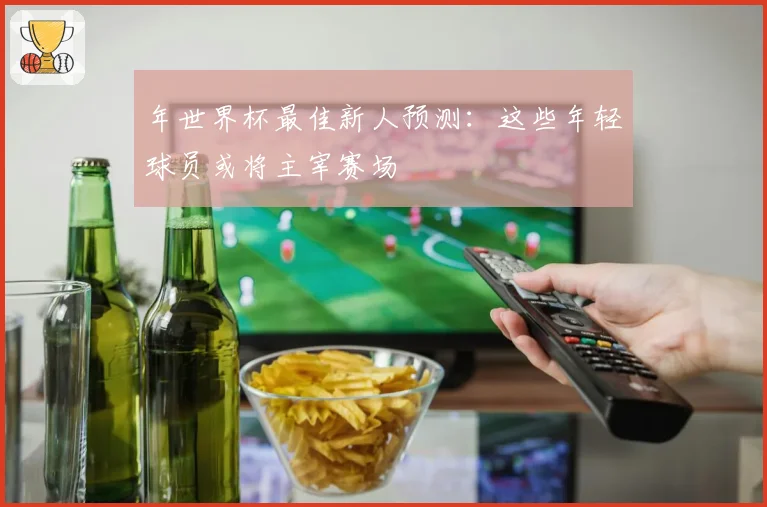 年世界杯最佳新人预测：这些年轻球员或将主宰赛场