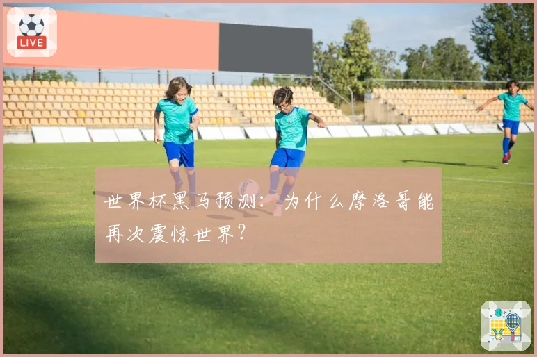 世界杯黑马预测：为什么摩洛哥能再次震惊世界？
